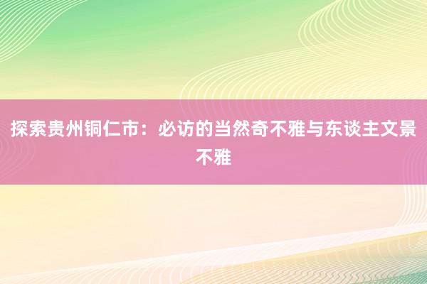 探索贵州铜仁市：必访的当然奇不雅与东谈主文景不雅