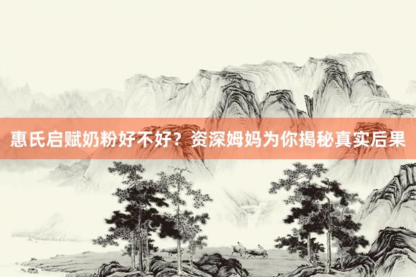 惠氏启赋奶粉好不好？资深姆妈为你揭秘真实后果