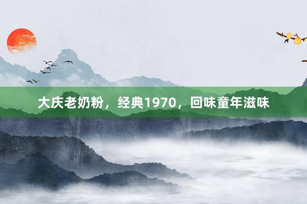 大庆老奶粉，经典1970，回味童年滋味