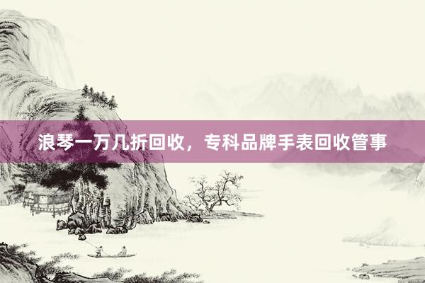 浪琴一万几折回收，专科品牌手表回收管事