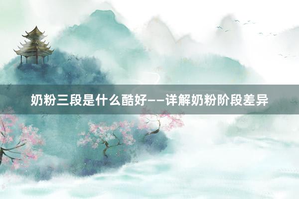 奶粉三段是什么酷好——详解奶粉阶段差异