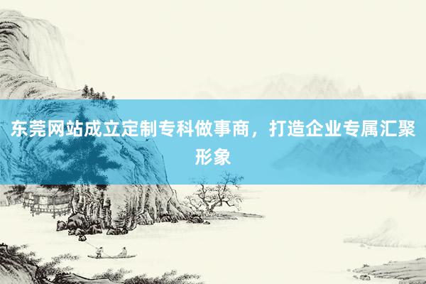 东莞网站成立定制专科做事商，打造企业专属汇聚形象