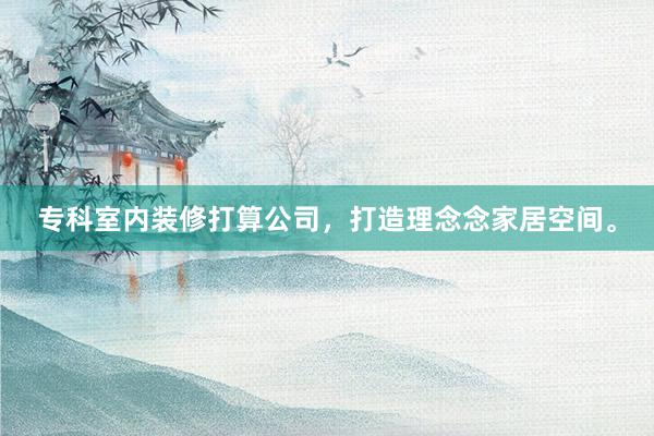 专科室内装修打算公司，打造理念念家居空间。
