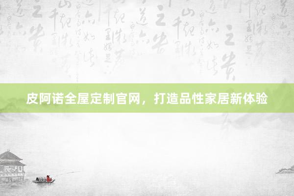 皮阿诺全屋定制官网，打造品性家居新体验