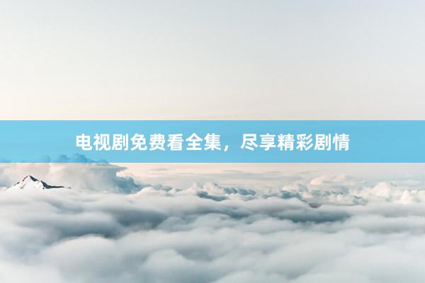 电视剧免费看全集，尽享精彩剧情