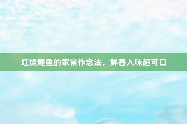 红烧鲤鱼的家常作念法，鲜香入味超可口