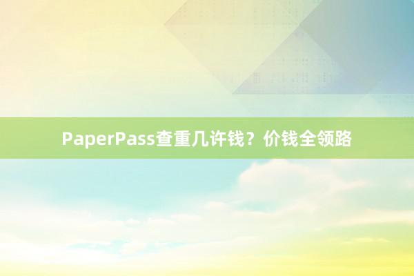 PaperPass查重几许钱？价钱全领路